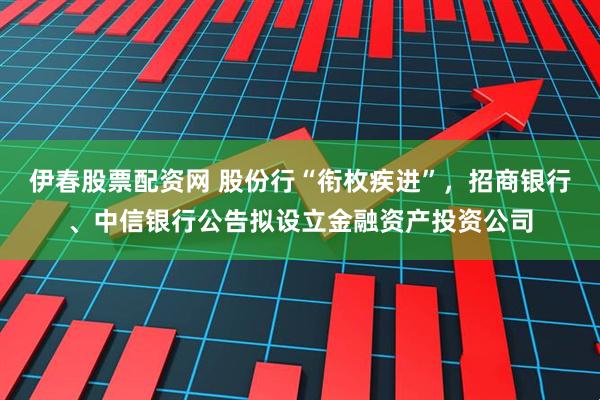 伊春股票配资网 股份行“衔枚疾进”，招商银行、中信银行公告拟设立金融资产投资公司