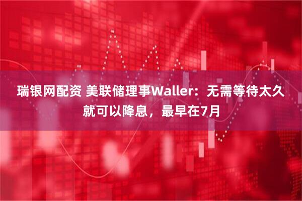 瑞银网配资 美联储理事Waller：无需等待太久就可以降息，最早在7月