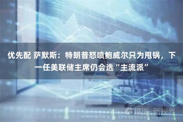 优先配 萨默斯：特朗普怒喷鲍威尔只为甩锅，下一任美联储主席仍会选“主流派”