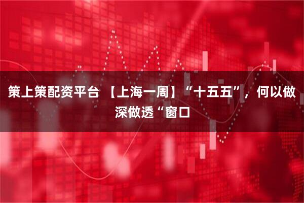 策上策配资平台 【上海一周】“十五五”，何以做深做透“窗口