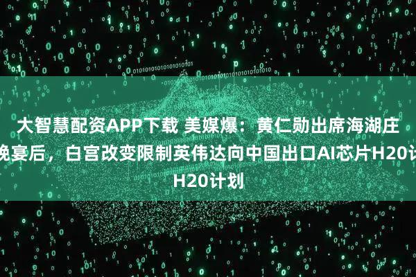 大智慧配资APP下载 美媒爆：黄仁勋出席海湖庄园晚宴后，白宫改变限制英伟达向中国出口AI芯片H20计划