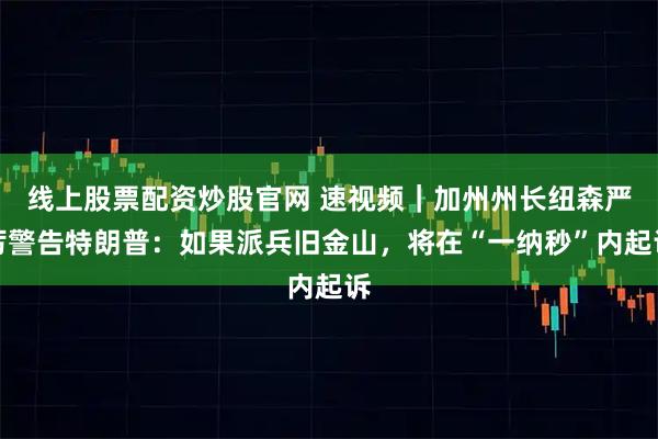 线上股票配资炒股官网 速视频｜加州州长纽森严厉警告特朗普：如果派兵旧金山，将在“一纳秒”内起诉