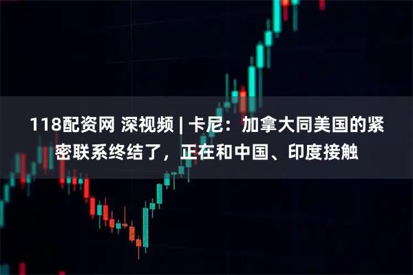 118配资网 深视频 | 卡尼：加拿大同美国的紧密联系终结了，正在和中国、印度接触