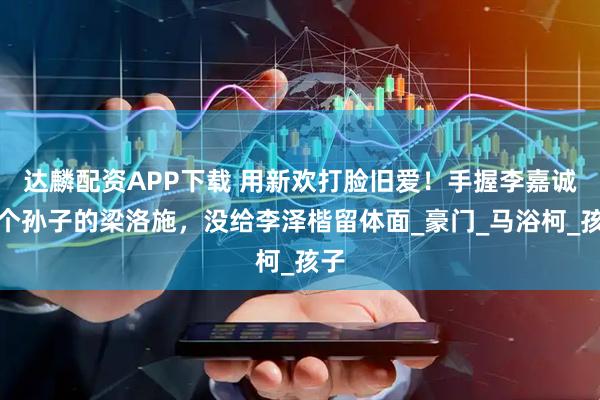 达麟配资APP下载 用新欢打脸旧爱！手握李嘉诚三个孙子的梁洛施，没给李泽楷留体面_豪门_马浴柯_孩子