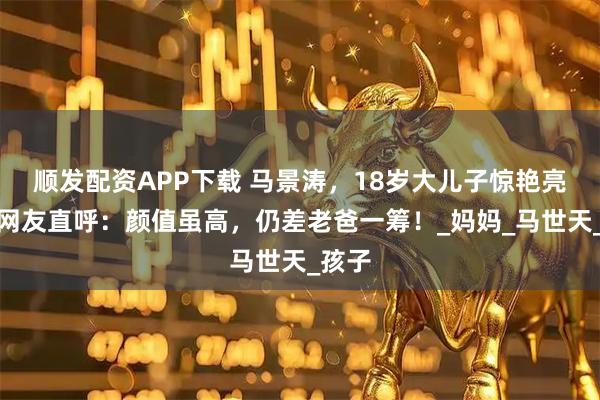 顺发配资APP下载 马景涛，18岁大儿子惊艳亮相，网友直呼：颜值虽高，仍差老爸一筹！_妈妈_马世天_孩子