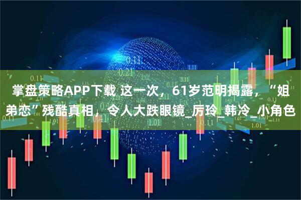 掌盘策略APP下载 这一次，61岁范明揭露，“姐弟恋”残酷真相，令人大跌眼镜_厉玲_韩冷_小角色