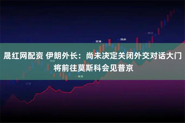 晟红网配资 伊朗外长：尚未决定关闭外交对话大门 将前往莫斯科会见普京