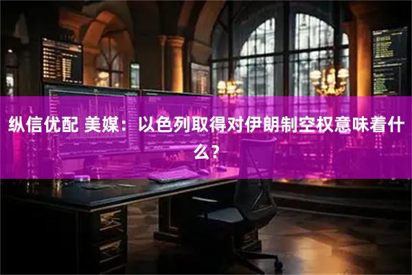 纵信优配 美媒：以色列取得对伊朗制空权意味着什么？