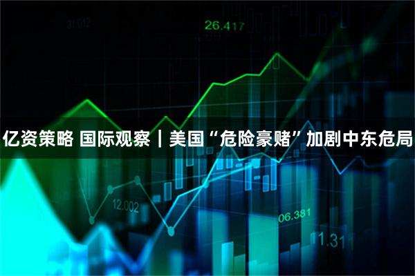 亿资策略 国际观察｜美国“危险豪赌”加剧中东危局