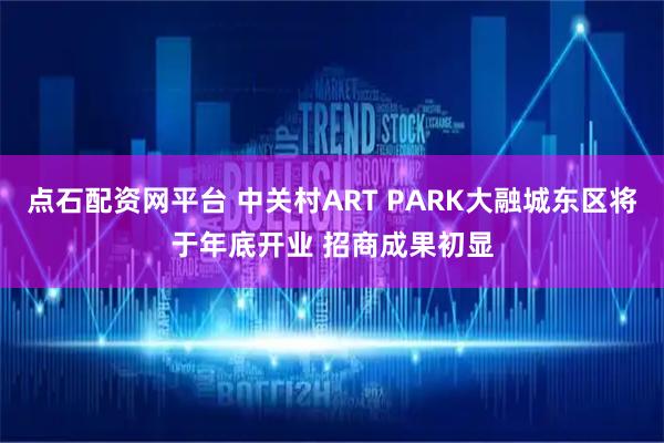 点石配资网平台 中关村ART PARK大融城东区将于年底开业 招商成果初显