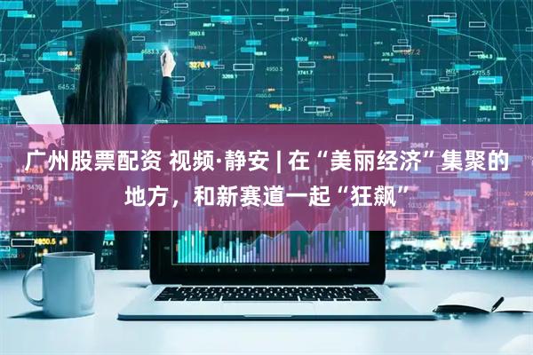 广州股票配资 视频·静安 | 在“美丽经济”集聚的地方，和新赛道一起“狂飙”