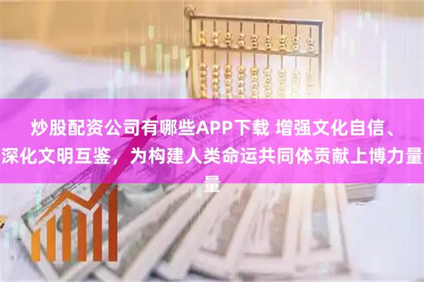 炒股配资公司有哪些APP下载 增强文化自信、深化文明互鉴，为构建人类命运共同体贡献上博力量