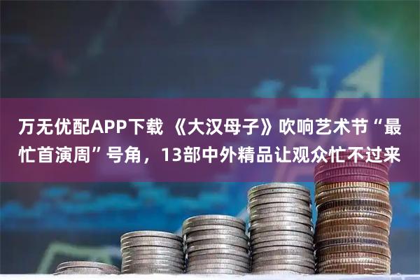 万无优配APP下载 《大汉母子》吹响艺术节“最忙首演周”号角，13部中外精品让观众忙不过来