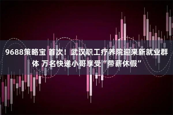 9688策略宝 首次！武汉职工疗养院迎来新就业群体 万名快递小哥享受“带薪休假”