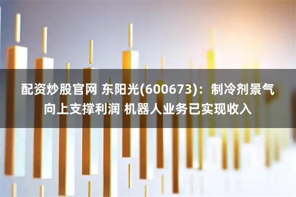 配资炒股官网 东阳光(600673)：制冷剂景气向上支撑利润 机器人业务已实现收入