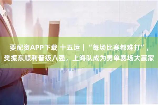 要配资APP下载 十五运｜“每场比赛都难打”，樊振东顺利晋级八强，上海队成为男单赛场大赢家
