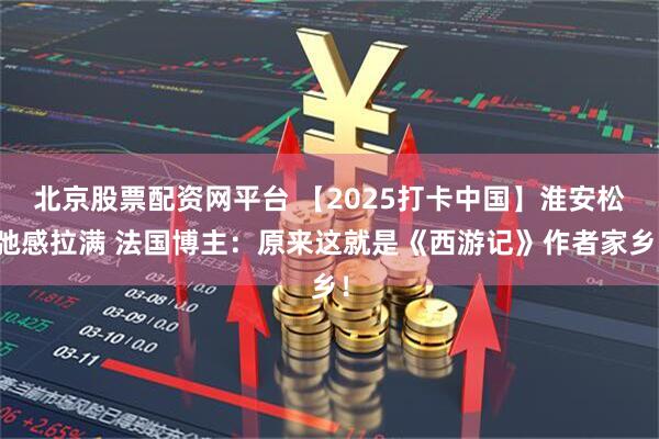 北京股票配资网平台 【2025打卡中国】淮安松弛感拉满 法国博主:原来这就是《西游记》作者家乡!