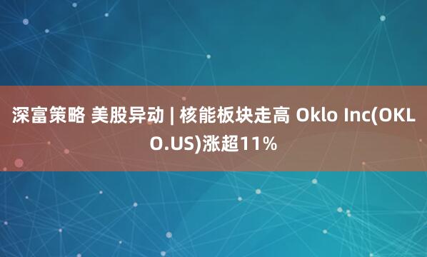 深富策略 美股异动 | 核能板块走高 Oklo Inc(OKLO.US)涨超11%