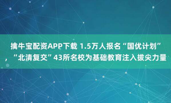 擒牛宝配资APP下载 1.5万人报名“国优计划”，“北清复交”43所名校为基础教育注入拔尖力量