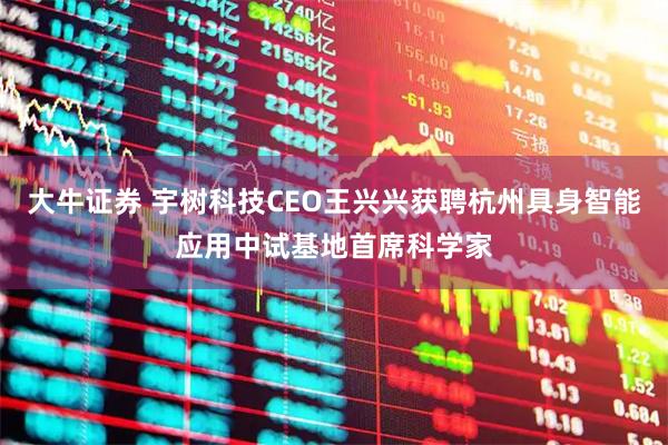 大牛证券 宇树科技CEO王兴兴获聘杭州具身智能应用中试基地首席科学家