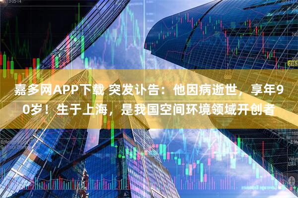 嘉多网APP下载 突发讣告：他因病逝世，享年90岁！生于上海，是我国空间环境领域开创者