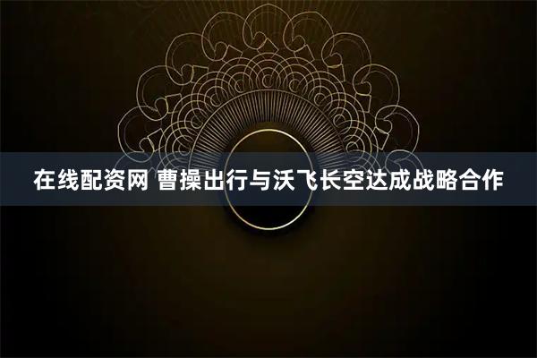 在线配资网 曹操出行与沃飞长空达成战略合作