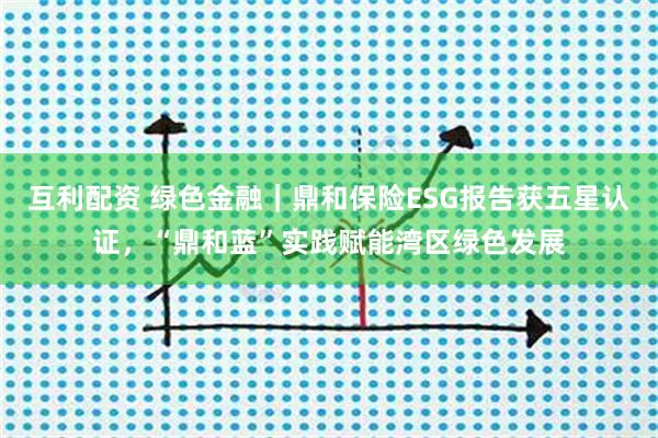 互利配资 绿色金融｜鼎和保险ESG报告获五星认证，“鼎和蓝”实践赋能湾区绿色发展