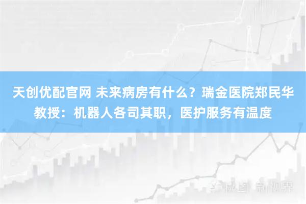天创优配官网 未来病房有什么？瑞金医院郑民华教授：机器人各司其职，医护服务有温度