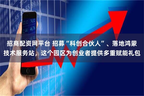 招商配资网平台 招募“科创合伙人”、落地鸿蒙技术服务站，这个园区为创业者提供多重赋能礼包
