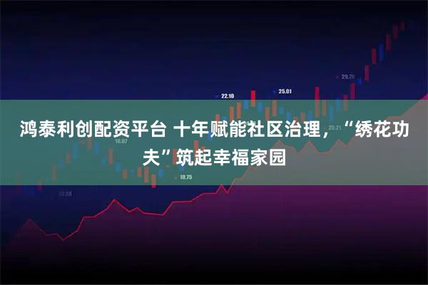 鸿泰利创配资平台 十年赋能社区治理，“绣花功夫”筑起幸福家园