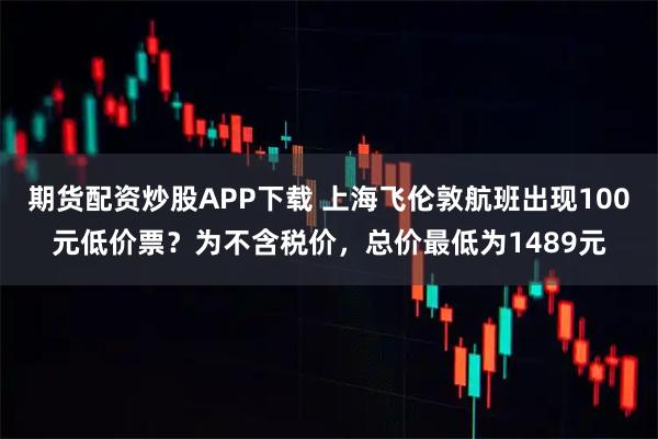 期货配资炒股APP下载 上海飞伦敦航班出现100元低价票？为不含税价，总价最低为1489元