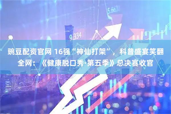 豌豆配资官网 16强“神仙打架”，科普盛宴笑翻全网：《健康脱口秀·第五季》总决赛收官