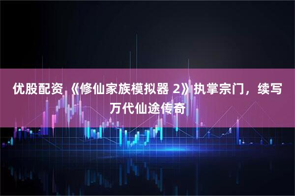 优股配资 《修仙家族模拟器 2》执掌宗门,续写万代仙途传奇