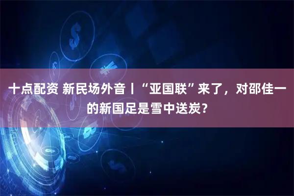 十点配资 新民场外音丨“亚国联”来了，对邵佳一的新国足是雪中送炭？