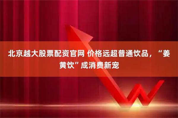 北京越大股票配资官网 价格远超普通饮品，“姜黄饮”成消费新宠