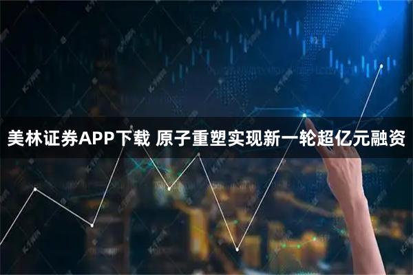 美林证券APP下载 原子重塑实现新一轮超亿元融资