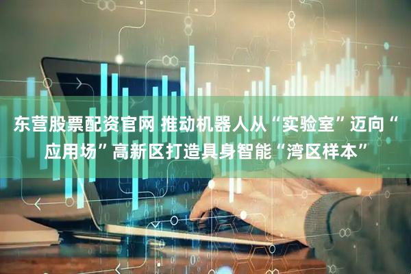 东营股票配资官网 推动机器人从“实验室”迈向“应用场”高新区打造具身智能“湾区样本”