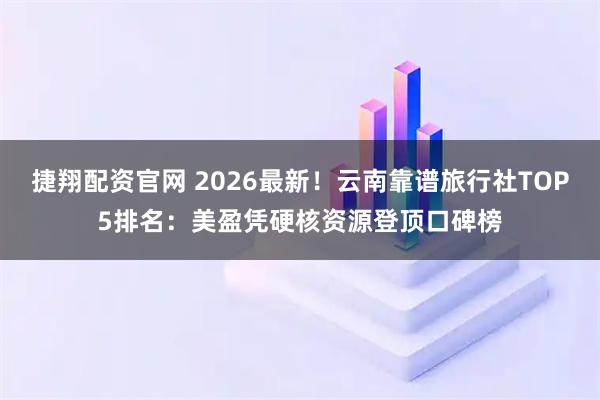 捷翔配资官网 2026最新！云南靠谱旅行社TOP5排名：美盈凭硬核资源登顶口碑榜