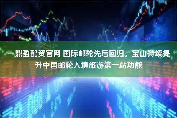 一鼎盈配资官网 国际邮轮先后回归，宝山持续提升中国邮轮入境旅游第一站功能