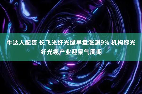 牛达人配资 长飞光纤光缆早盘涨超9% 机构称光纤光缆产业迎景气周期