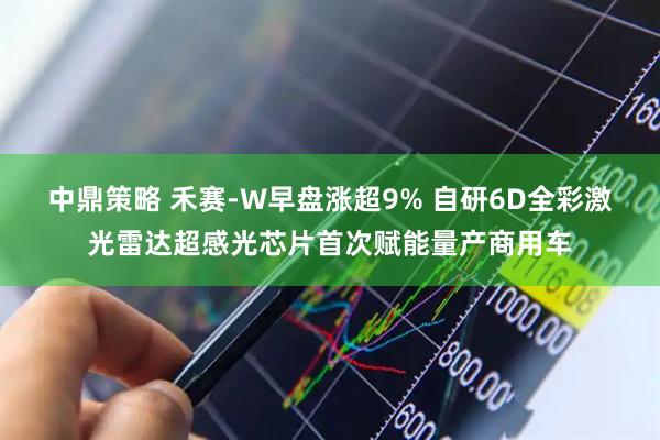 中鼎策略 禾赛-W早盘涨超9% 自研6D全彩激光雷达超感光芯片首次赋能量产商用车