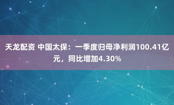 天龙配资 中国太保：一季度归母净利润100.41亿元，同比增加4.30%